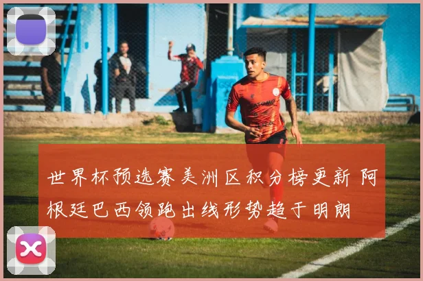 世界杯预选赛美洲区积分榜更新 阿根廷巴西领跑出线形势趋于明朗