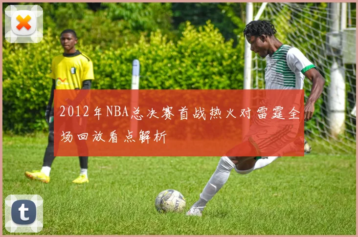 2012年NBA总决赛首战热火对雷霆全场回放看点解析