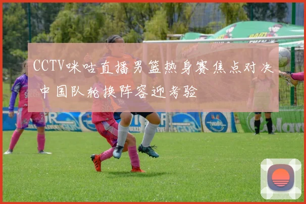 CCTV咪咕直播男篮热身赛焦点对决 中国队轮换阵容迎考验