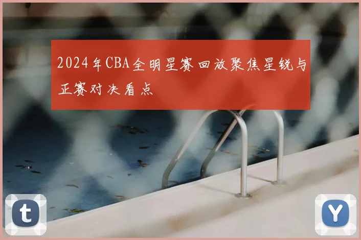 2024年CBA全明星赛回放聚焦星锐与正赛对决看点