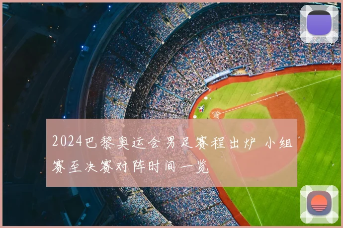 2024巴黎奥运会男足赛程出炉 小组赛至决赛对阵时间一览