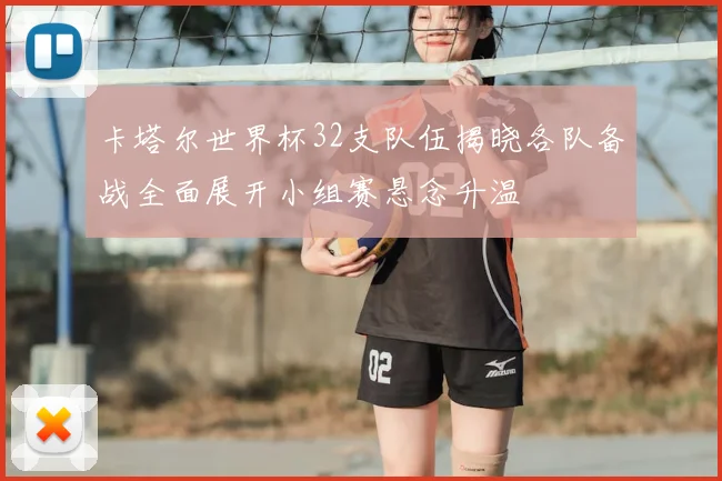 卡塔尔世界杯32支队伍揭晓各队备战全面展开小组赛悬念升温