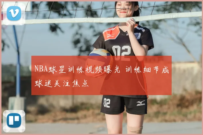 NBA球星训练视频曝光 训练细节成球迷关注焦点