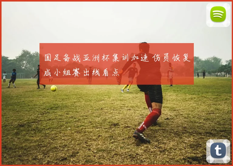 国足备战亚洲杯集训加速 伤员恢复成小组赛出线看点