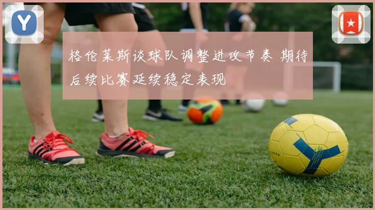 格伦莱斯谈球队调整进攻节奏 期待后续比赛延续稳定表现