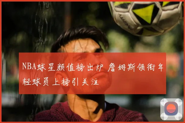 NBA球星颜值榜出炉 詹姆斯领衔年轻球员上榜引关注