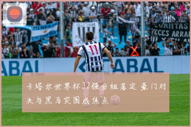 卡塔尔世界杯32强分组落定 豪门对决与黑马突围成焦点
