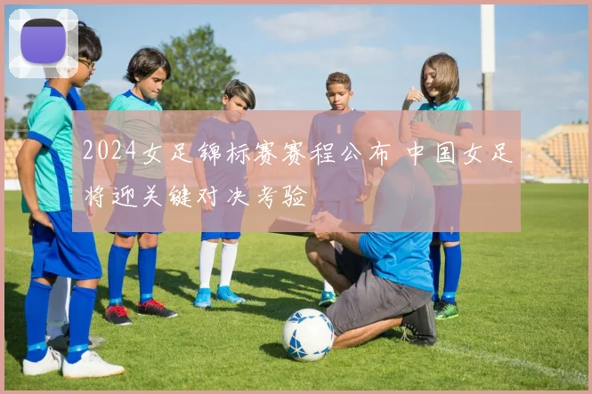2024女足锦标赛赛程公布 中国女足将迎关键对决考验