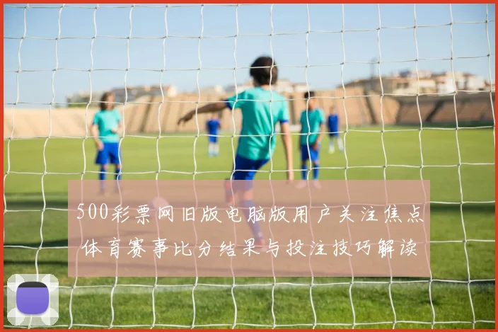 500彩票网旧版电脑版用户关注焦点 体育赛事比分结果与投注技巧解读