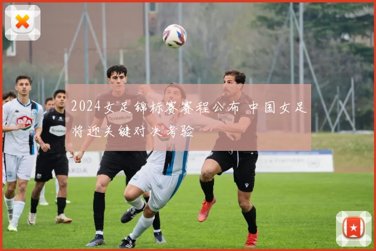 2024女足锦标赛赛程公布 中国女足将迎关键对决考验