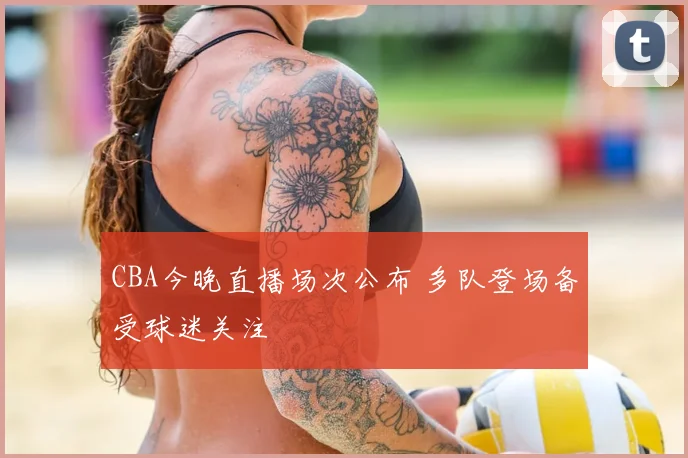 CBA今晚直播场次公布 多队登场备受球迷关注