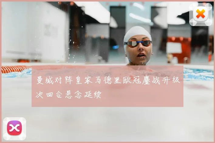 曼城对阵皇家马德里欧冠鏖战升级次回合悬念延续