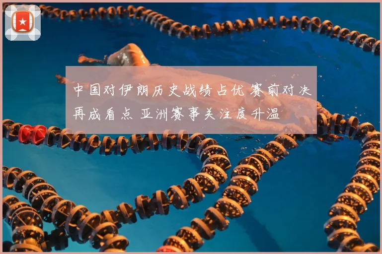 中国对伊朗历史战绩占优 赛前对决再成看点 亚洲赛事关注度升温