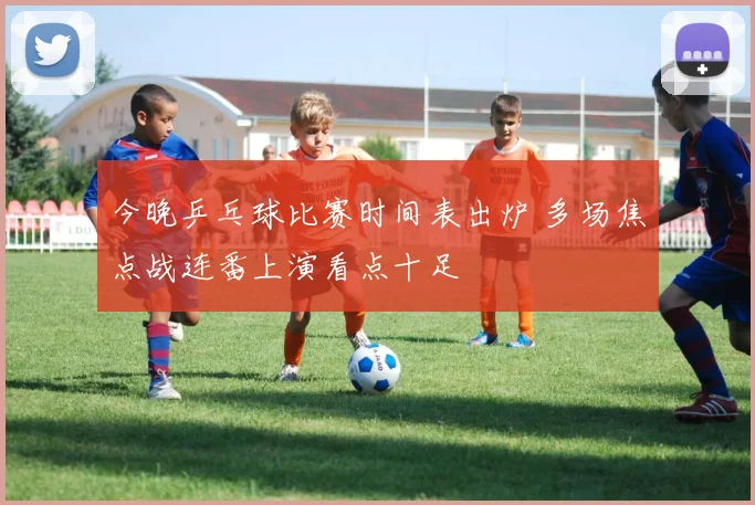 今晚乒乓球比赛时间表出炉 多场焦点战连番上演看点十足