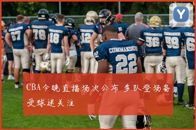 CBA今晚直播场次公布 多队登场备受球迷关注