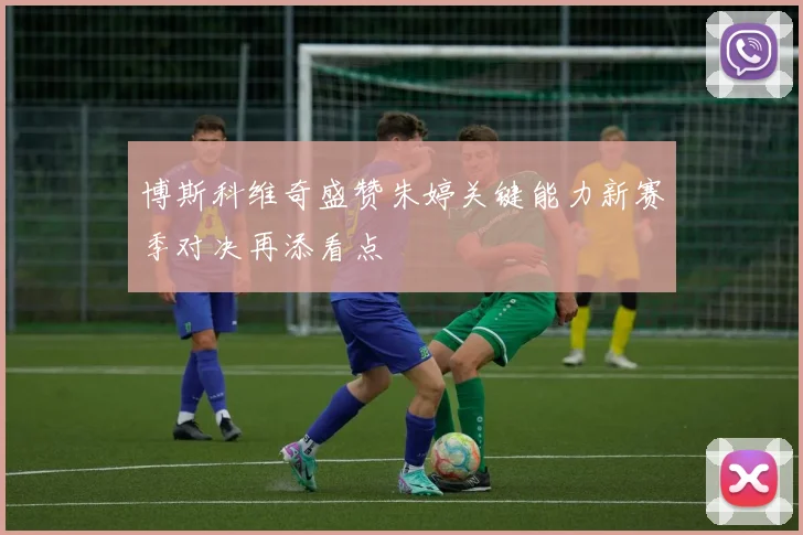 博斯科维奇盛赞朱婷关键能力新赛季对决再添看点