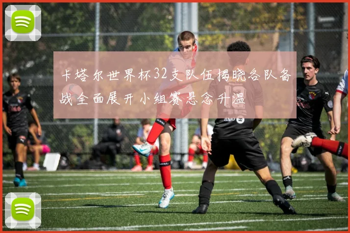 卡塔尔世界杯32支队伍揭晓各队备战全面展开小组赛悬念升温