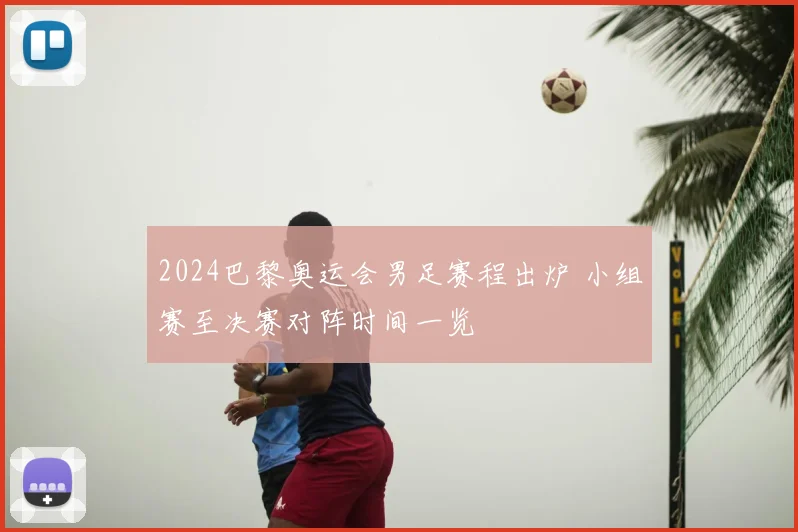 2024巴黎奥运会男足赛程出炉 小组赛至决赛对阵时间一览