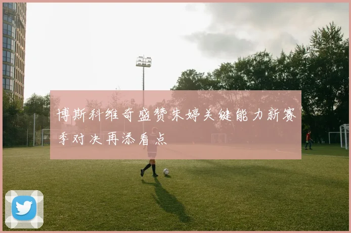 博斯科维奇盛赞朱婷关键能力新赛季对决再添看点
